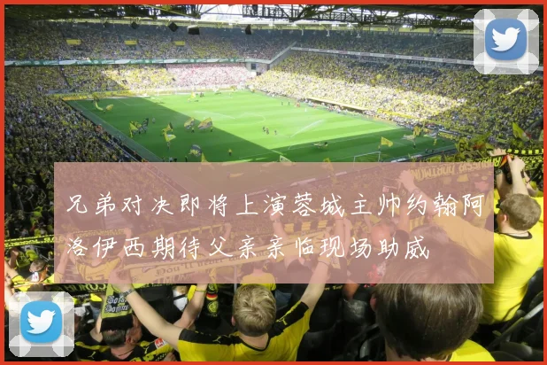 兄弟对决即将上演蓉城主帅约翰阿洛伊西期待父亲亲临现场助威
