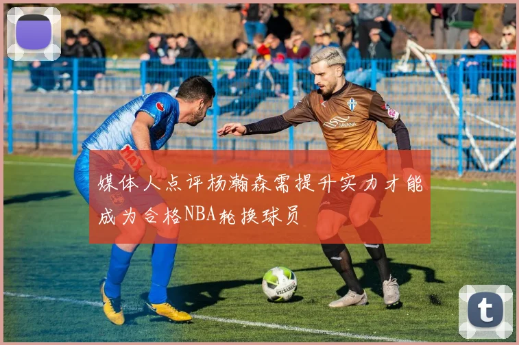 媒体人点评杨瀚森需提升实力才能成为合格NBA轮换球员