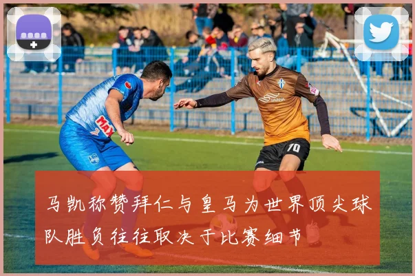马凯称赞拜仁与皇马为世界顶尖球队胜负往往取决于比赛细节